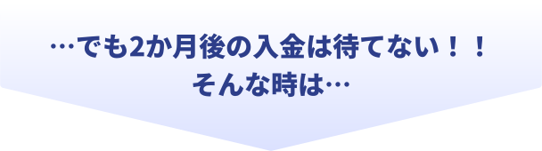 でも2か月後の入金は待てない！！そんな時は