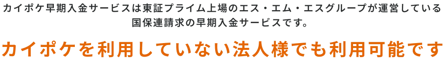カイポケ早期入金サービスは東証プライム上場のエス・エム・エスグループが運営している
              国保連請求の早期入金サービスです。カイポケを利用していない法人様でも利用可能です