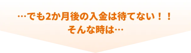 でも2か月後の入金は待てない!!そんな時は