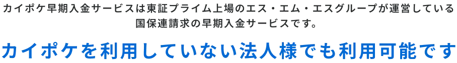 カイポケ早期入金サービスは東証プライム上場のエス・エム・エスグループが運営している
国保連請求の早期入金サービスです。カイポケを利用していない法人様でも利用可能です